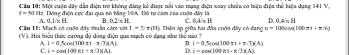 Một cuộn dây dẫn điện trở không đáng kể được nổi vào mạng điện xoay chiều có hiệu điện thể hiệu dụng 141 V,
f=50Hz :. Dòng điện cực đại qua nó bằng 10A. Độ tự cảm của cuộn dây là
A. 0,1/π H. B. 0.2/π H. C. 0.4/π H D. 0.4/π H
Câu 11: Mạch có cuộn dây thuần cảm với L=2/π (H). Điện áp giữa hai đầu cuộn dây có dạng u=100cos (100π t+π /6)
(V). Hỏi biệu thức cường độ đòng điện qua mạch có đạng như thê nào ?
A. i=0.5cos (100π t-π /3)(A). B. i=0.5cos (100π t+π /3)(A).
C. i=cos (100π t+π /3)(A). D. i=cos (100π t-π /3)(A).