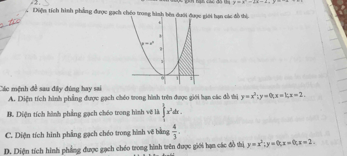 đuợc giới hạn các đồ thi
-2 . y=x^2-2x-2,y=-x+2,
Diện tích hình phẳng được gạch chéo trong hìnhgiới hạn các đồ thị.
_
_
Các mệnh đề sau đây đúng hay sai
A. Diện tích hình phẳng được gạch chéo trong hình trên được giới hạn các đồ thị y=x^2;y=0;x=1;x=2.
B. Diện tích hình phẳng gạch chéo trong hình vẽ là ∈tlimits _1^(2x^2)dx.
C. Diện tích hình phẳng gạch chéo trong hình vẽ bằng  4/3 .
D. Diện tích hình phẳng được gạch chéo trong hình trên được giới hạn các đồ thị y=x^2;y=0;x=0;x=2.