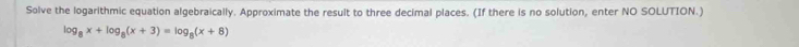 Solve the logarithmic equation algebraically. Approximate the result to three decimal places. (If there is no solution, enter NO SOLUTION.)
log _8x+log _8(x+3)=log _8(x+8)