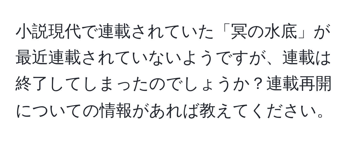 小説現代で連載されていた「冥の水底」が最近連載されていないようですが、連載は終了してしまったのでしょうか？連載再開についての情報があれば教えてください。