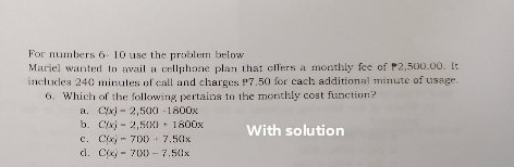 For numbers 6- 10 use the problem below
Mariel wanted to avail a cellphone plan that offers a monthly fee of 2,500.00. It
includes 240 minutes of call and charges P7.50 for cach additional minute of usage.
6. Which of the following pertains to the monthly cost function?
a. C(x)=2,500-1800x
b. C(x)=2,500+1800x
c. C(x)=700+7.50x With solution
cl. C(x)=700-7.50x