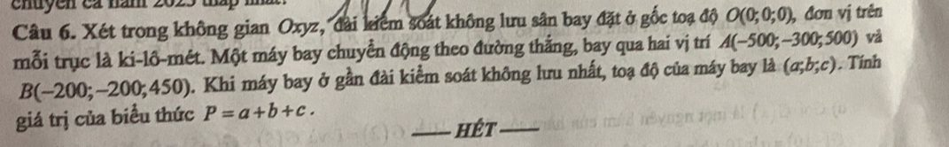 chuyen ca năm 2025 tháp n 
Câu 6. Xét trong không gian Oxyz, đài kiểm soát không lưu sân bay đặt ở gốc toạ độ O(0;0;0) , đơn vị trên 
mỗi trục là ki-lô-mét. Một máy bay chuyển động theo đường thắng, bay qua hai vị trí A(-500;-300;500) và
B(-200;-200;450) 2. Khi máy bay ở gần đài kiểm soát không lưu nhất, toạ độ của máy bay là (a;b;c). Tính 
giá trị của biểu thức P=a+b+c. 
_hêt_