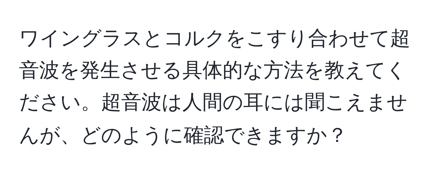 ワイングラスとコルクをこすり合わせて超音波を発生させる具体的な方法を教えてください。超音波は人間の耳には聞こえませんが、どのように確認できますか？