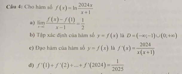 Cho hàm số f(x)=ln  2024x/x+1 
a) limlimits _xto 1 (f(x)-f(1))/x-1 = 1/2 
b) Tập xác định của hàm số y=f(x) là D=(-∈fty ;-1)∪ (0;+∈fty )
c) Đạo hàm của hàm số y=f(x) là f'(x)= 2024/x(x+1) 
d) f'(1)+f'(2)+...+f'(2024)= 1/2025 