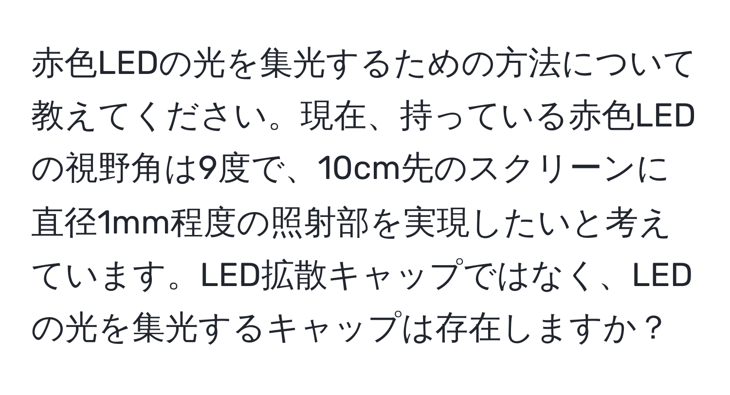 赤色LEDの光を集光するための方法について教えてください。現在、持っている赤色LEDの視野角は9度で、10cm先のスクリーンに直径1mm程度の照射部を実現したいと考えています。LED拡散キャップではなく、LEDの光を集光するキャップは存在しますか？