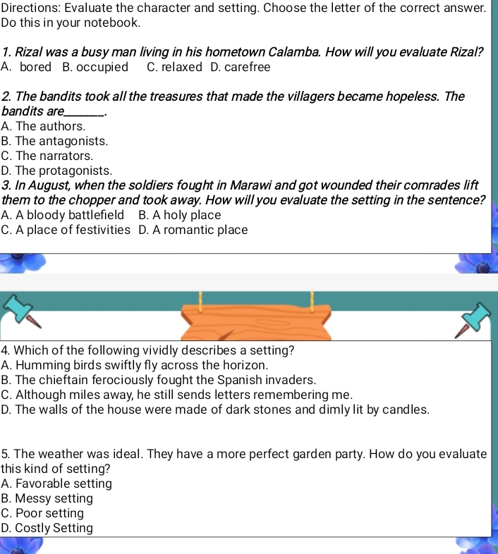 Directions: Evaluate the character and setting. Choose the letter of the correct answer.
Do this in your notebook.
1. Rizal was a busy man living in his hometown Calamba. How will you evaluate Rizal?
A. bored B. occupied C. relaxed D. carefree
2. The bandits took all the treasures that made the villagers became hopeless. The
bandits are_
A. The authors.
B. The antagonists.
C. The narrators.
D. The protagonists.
3. In August, when the soldiers fought in Marawi and got wounded their comrades lift
them to the chopper and took away. How will you evaluate the setting in the sentence?
A. A bloody battlefield B. A holy place
C. A place of festivities D. A romantic place
4. Which of the following vividly describes a setting?
A. Humming birds swiftly fly across the horizon.
B. The chieftain ferociously fought the Spanish invaders.
C. Although miles away, he still sends letters remembering me.
D. The walls of the house were made of dark stones and dimly lit by candles.
5. The weather was ideal. They have a more perfect garden party. How do you evaluate
this kind of setting?
A. Favorable setting
B. Messy setting
C. Poor setting
D. Costly Setting