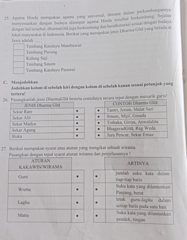 Agama Hindu merupakan agama yang universal, dimana dalam perkembangannya
menyesuaikan dengan budaya ditempat agama Hindu tersebut berkembang. Sejalan
dengan hal tersebut, dharmaGītā juga berkembang dan beralkuturasi sesuai dengan budaya
lokal masyarakat di Indonesia. Berikut yang merupakan jenis Dharma Gītā yang berada di
Jawa adalah ....
Tembang Kandayu Mambuwur
Tembang Pucung
Kidung Saji
Tembang Sinom
Tembang Kandayu Parawei
C. Menjodohkan
Jodohkan kolom di sebelah kiri dengan kolom di sebelah kanan sesuai petunjuk yang
tertera!
26. Pasangkanlah jenis DharmaGītā beserta conecara tepat dengan menarik garis!
27. Berikut merupakan syarat atau aturan yang mengikat sebuah wirama.
Pasangkan dengan tepat syarat.aturan wira