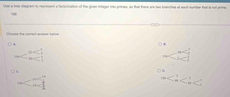 Use a tree diagram to represent a factorization of the given integer into primes, so that there are two branches at each number that is not prime.
196
Choose the correct answer below.
A
B.

C.
D.
2
2
196 98 -7
49
7