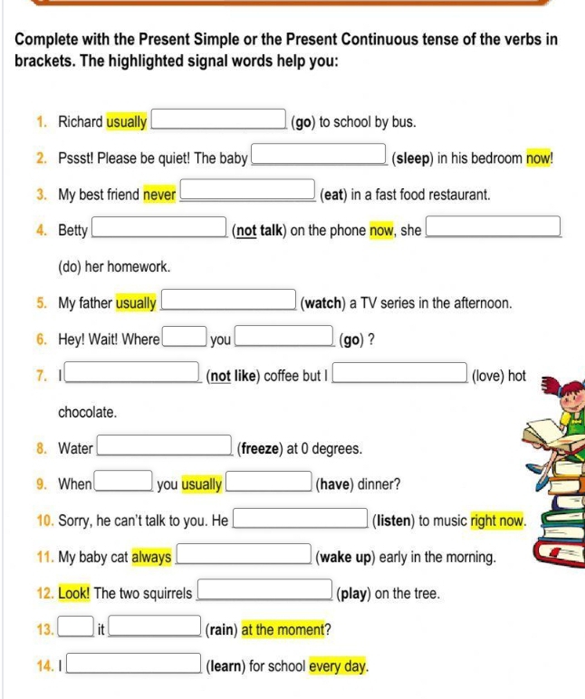 Complete with the Present Simple or the Present Continuous tense of the verbs in 
brackets. The highlighted signal words help you: 
1. Richard usually □ (go) to school by bus. 
2. Pssst! Please be quiet! The baby □ (sleep) in his bedroom now! 
3. My best friend never □ (eat) in a fast food restaurant. 
4. Betty □ (not talk) on the phone now, she □ 
(do) her homework. 
5. My father usually □ (watch) a TV series in the afternoon. 
6. Hey! Wait! Where □ you □ (go) ? 
7. 1□ (not like) coffee but I □ (love) hot 
chocolate . 
8. Water □ (freeze) at 0 degrees. 
9. When □ you usually □ (have) dinner? 
10. Sorry, he can't talk to you. He □ (Iisten) to music right now. 
11. My baby cat always □ (wake up) early in the morning. 
12. Look! The two squirrels □ (play) on the tree. 
13. □ it□ (rain) at the moment? 
14. I □ (learn) for school every day.