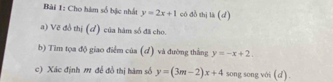 Cho hàm số bậc nhất y=2x+1 có đồ thị là (d)
a) Vẽ đồ thị (đ) của hàm số đã cho.
b) Tìm tọa độ giao điểm của (đ) và đường thẳng y=-x+2. 
c) Xác định m đề đồ thị hàm số y=(3m-2)x+4 song song với (d) .