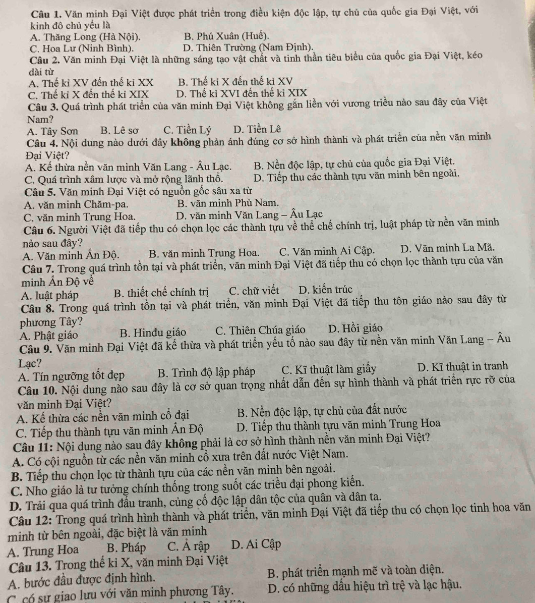 Văn minh Đại Việt được phát triển trong điều kiện độc lập, tự chủ của quốc gia Đại Việt, với
kinh đô chủ yếu là
A. Thăng Long (Hà Nội). B. Phú Xuân (Huế).
C. Hoa Lư (Ninh Bình). D. Thiên Trường (Nam Định).
Câu 2. Văn minh Đại Việt là những sáng tạo vật chất và tinh thần tiêu biểu của quốc gia Đại Việt, kéo
dài từ
A. Thế kỉ XV đến thế ki XX B. Thế ki X đến thế kỉ XV
C. Thế ki X đến thế ki XIX D. Thế ki XVI đến thế kỉ XIX
Câu 3. Quá trình phát triển của văn minh Đại Việt không gắn liền với vương triều nào sau đây của Việt
Nam?
A. Tây Sơn B. Lê sơ C. Tiền Lý D. Tiền Lê
Câu 4. Nội dung nào dưới đây không phản ánh đúng cơ sở hình thành và phát triển của nền văn minh
Đại Việt?
A. Kế thừa nền văn minh Văn Lang - Âu Lạc. B. Nền độc lập, tự chủ của quốc gia Đại Việt.
C. Quá trình xâm lược và mở rộng lãnh thổ. D. Tiếp thu các thành tựu văn minh bên ngoài.
Câu 5. Văn minh Đại Việt có nguồn gốc sâu xa từ
A. văn minh Chăm-pa. B. văn minh Phù Nam.
C. văn minh Trung Hoa. D. văn minh Văn Lang - Âu Lạc
Câu 6. Người Việt đã tiếp thu có chọn lọc các thành tựu về thể chế chính trị, luật pháp từ nền văn minh
nào sau đây?
A. Văn minh Ấn Độ. B. văn minh Trung Hoa. C. Văn minh Ai Cập. D. Văn minh La Mã.
Câu 7. Trong quá trình tồn tại và phát triển, văn minh Đại Việt đã tiếp thu có chọn lọc thành tựu của văn
minh Ấn Độ về
A. luật pháp B. thiết chế chính trị C. chữ viết D. kiến trúc
Câu 8. Trong quá trình tồn tại và phát triển, văn minh Đại Việt đã tiếp thu tôn giáo nào sau đây từ
phương Tây?
A. Phật giáo B. Hinđu giáo C. Thiên Chúa giáo D. Hồi giáo
Câu 9. Văn minh Đại Việt đã kế thừa và phát triển yếu tố nào sau đây từ nền văn minh Văn Lang - Âu
Lạc?
A. Tín ngưỡng tốt đẹp B. Trình độ lập pháp C. Kĩ thuật làm giấy D. Kĩ thuật in tranh
Câu 10. Nội dung nào sau đây là cơ sở quan trọng nhất dẫn đến sự hình thành và phát triển rực rỡ của
văn minh Đại Việt?
A. Kế thừa các nền văn minh cổ đại B. Nền độc lập, tự chủ của đất nước
C. Tiếp thu thành tựu văn minh Ấn Độ  D. Tiếp thu thành tựu văn minh Trung Hoa
Câu 11: Nội dung nào sau đây không phải là cơ sở hình thành nền văn minh Đại Việt?
A. Có cội nguồn từ các nền văn minh cổ xưa trên đất nước Việt Nam.
B. Tiếp thu chọn lọc từ thành tựu của các nền văn minh bên ngoài.
C. Nho giáo là tư tưởng chính thống trong suốt các triều đại phong kiến.
D. Trải qua quá trình đấu tranh, củng cố độc lập dân tộc của quân và dân ta.
Câu 12: Trong quá trình hình thành và phát triển, văn minh Đại Việt đã tiếp thu có chọn lọc tinh hoa văn
minh từ bên ngoài, đặc biệt là văn minh
A. Trung Hoa B. Pháp C. Ả rập D. Ai Cập
Câu 13. Trong thế kỉ X, văn minh Đại Việt
A. bước đầu được định hình. B. phát triển mạnh mẽ và toàn diện.
C có sự giao lưu với văn minh phương Tây. D. có những dầu hiệu trì trệ và lạc hậu.