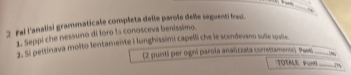 Fai l'analisi grammaticale completa delle parole delle seguenti frasi. 
1. Seppi che nessuno di loro la conosceva benissimo. 
2. Si pettinava molto lentamente i lunghissimi capelli che le scendevano sulle spalle. 
(2 punti per ogni parola analizzata correttammente) Punti ..........(wa 
TOTALE Punti 1