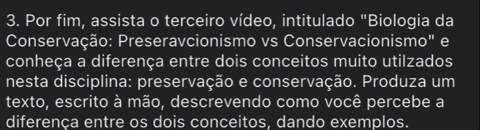 Por fim, assista o terceiro vídeo, intitulado "Biologia da 
Conservação: Preseravcionismo vs Conservacionismo" e 
conheça a diferença entre dois conceitos muito utilzados 
nesta disciplina: preservação e conservação. Produza um 
texto, escrito à mão, descrevendo como você percebe a 
diferença entre os dois conceitos, dando exemplos.