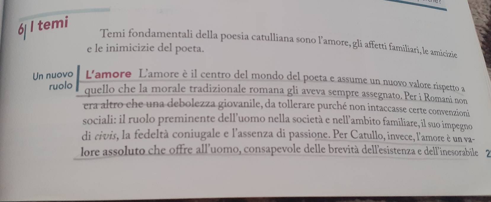 temi 
Temi fondamentali della poesia catulliana sono l’amore, gli affetti familiari, le amicizie 
e le inimicizie del poeta. 
Un nuovo L'amore L'amore è il centro del mondo del poeta e assume un nuovo valore rispetto a 
ruolo quello che la morale tradizionale romana gli aveva sempre assegnato. Per i Romani non 
era altro che una debolezza giovanile, da tollerare purché non intaccasse certe convenzioni 
sociali: il ruolo preminente dell’uomo nella società e nell’ambito familiare, il suo impegno 
di civis, la fedeltà coniugale e l'assenza di passione. Per Catullo, invece, l'amore è un va- 
lore assoluto che offre all'uomo, consapevole delle brevità dell'esistenza e dell'inesorabíle 2