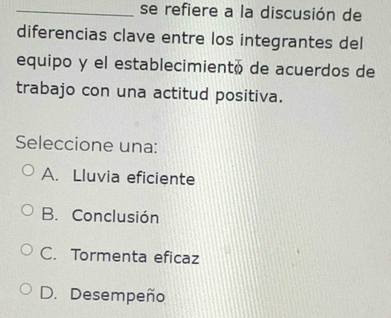 se refiere a la discusión de
diferencias clave entre los integrantes del
equipo y el establecimientó de acuerdos de
trabajo con una actitud positiva.
Seleccione una:
A. Lluvia eficiente
B. Conclusión
C. Tormenta eficaz
D. Desempeño