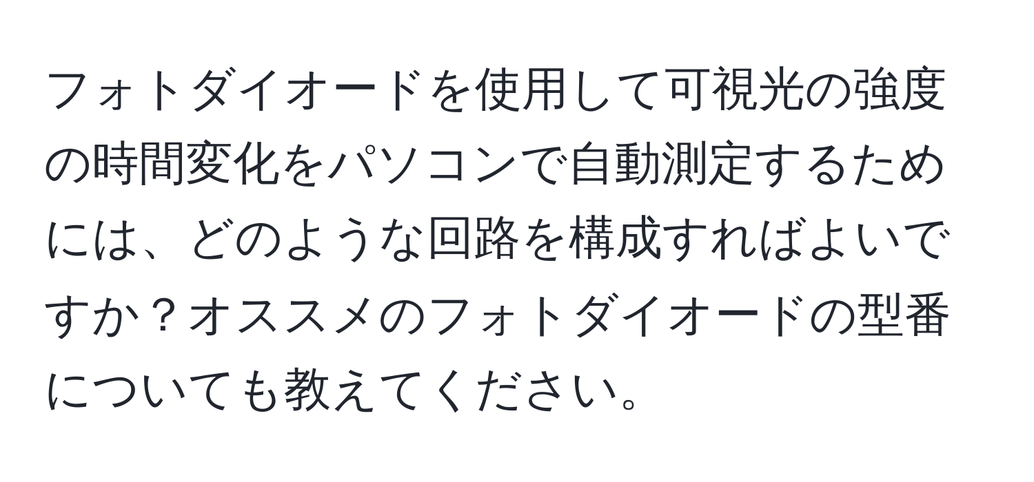 フォトダイオードを使用して可視光の強度の時間変化をパソコンで自動測定するためには、どのような回路を構成すればよいですか？オススメのフォトダイオードの型番についても教えてください。