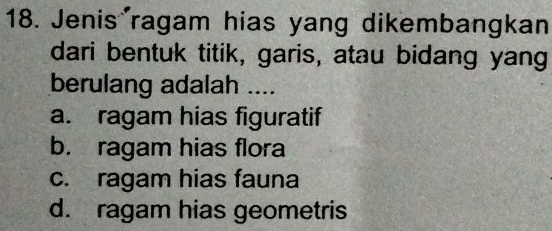 Jenis ragam hias yang dikembangkan
dari bentuk titik, garis, atau bidang yang
berulang adalah ....
a. ragam hias figuratif
b. ragam hias flora
c. ragam hias fauna
d. ragam hias geometris