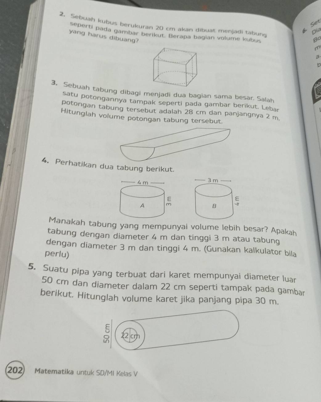 Set 
2. Sebuah kubus berukuran 20 cm akan dibuat menjadi tabung 
Dịa 
seperti pada gambar berikut. Berapa bagian volume kubus 
yang harus dibuang? 
Bo
m
a. 
b 
3. Sebuah tabung dibagi menjadi dua bagian sama besar. Salah 
satu potongannya tampak seperti pada gambar berikut. Lebar 
potongan tabung tersebut adalah 28 cm dan panjangnya 2 m. 
Hitunglah volume potongan tabung tersebut. 
4. Perhatikan dua tabung berikut. 
Manakah tabung yang mempunyai volume lebih besar? Apakah 
tabung dengan diameter 4 m dan tinggi 3 m atau tabung 
dengan diameter 3 m dan tinggi 4 m. (Gunakan kalkulator bila 
perlu) 
5. Suatu pipa yang terbuat dari karet mempunyai diameter luar
50 cm dan diameter dalam 22 cm seperti tampak pada gambar 
berikut. Hitunglah volume karet jika panjang pipa 30 m.
22 cm
202) Matematika untuk SD/MI Kelas V