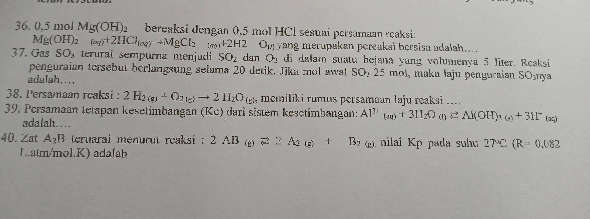 0,5 mol Mg(OH)_2 bereaksi dengan 0,5 mol HCl sesuai persamaan reaksi:
Mg(OH)_2(aq)+2HCl_(aq)to MgCl_2(aq)+2H2 O_(l) yang merupakan pereaksi bersisa adalah.... 
37. Gas SO_3 terurai sempurna menjadi SO_2 dan O_2 di dalam suatu bejana yang volumenya 5 liter. Reaksi 
penguraian tersebut berlangsung selama 20 detik. Jika mol awal SO_325 mol, maka laju penguraian SOšnya 
adalah… 
38. Persamaan reaksi : 2H_2(g)+O_2(g)to 2H_2O_(g), memiliki rumus persamaan laju reaksi .... 
39. Persamaan tetapan kesetimbangan (Kc) dari sistem kesetimbangan: Al^(3+)_(aq)+3H_2O_(l)leftharpoons Al(OH)_3(s)+3H^+(aq)
adalah… 
40. Zat A_2B teruarai menurut reaksi : 2AB_(g)leftharpoons 2A_2(g)+B_2(g) nilai Kp pada suhu 27°C(R=0,082
L. atm/mol.K) adalah