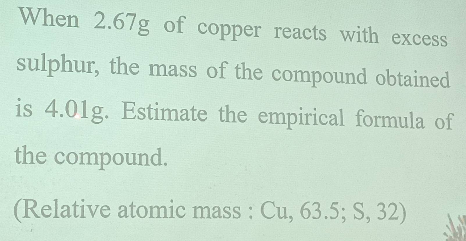 When 2.67g of copper reacts with excess 
sulphur, the mass of the compound obtained 
is 4.01g. Estimate the empirical formula of 
the compound. 
(Relative atomic mass : Cu, 63.5; S, 32)