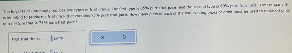 The Royal Fruit Company produces two types of fruit drinks. The first type is 65% pure fruit juice, and the second type is 80% pure fruit juice. The company is 
attempting to produce a fruit drink that contains 75% pure fruit juice. How many pints of each of the two existing types of drink must be used to make 60 pints 
of a mixture that is 75% pure fruit juice? 
First fruit drink: pints × 5