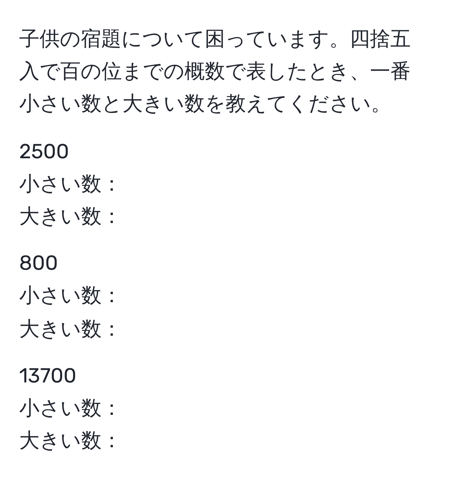 子供の宿題について困っています。四捨五入で百の位までの概数で表したとき、一番小さい数と大きい数を教えてください。

2500 
小さい数：
大きい数：

800 
小さい数：
大きい数：

13700 
小さい数：
大きい数：