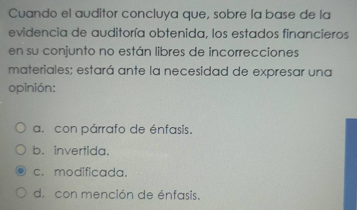 Cuando el auditor concluya que, sobre la base de la
evidencia de auditoría obtenida, los estados financieros
en su conjunto no están libres de incorrecciones
materiales; estará ante la necesidad de expresar una
opinión:
a. con párrafo de énfasis.
b. invertida.
c. modificada.
d. con mención de énfasis.