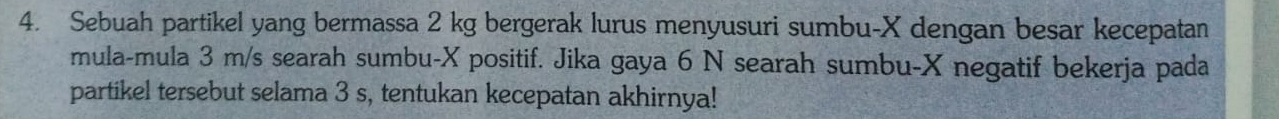 Sebuah partikel yang bermassa 2 kg bergerak lurus menyusuri sumbu- X dengan besar kecepatan 
mula-mula 3 m/s searah sumbu- X positif. Jika gaya 6 N searah sumbu- X negatif bekerja pada 
partikel tersebut selama 3 s, tentukan kecepatan akhirnya!