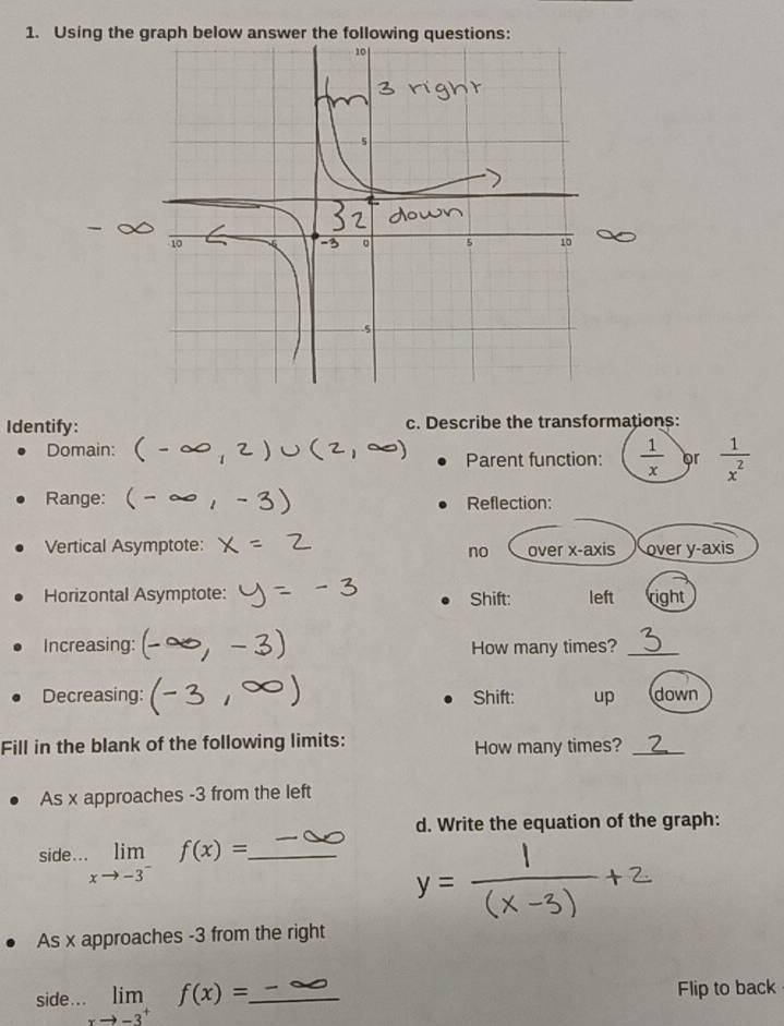 Using the graph below answer the following questions: 
Identify: c. Describe the transformations: 
Domain: 
Parent function:  1/x  or  1/x^2 
Range: Reflection: 
Vertical Asymptote: over x-axis over y-axis 
no 
Horizontal Asymptote: Shift: left right 
Increasing: How many times?_ 
Decreasing: Shift: up down 
Fill in the blank of the following limits: How many times?_ 
As x approaches -3 from the left 
d. Write the equation of the graph: 
side... limlimits _xto -3^-f(x)= _ 
As x approaches -3 from the right 
side... limlimits _to -3^+f(x)=. _ Flip to back