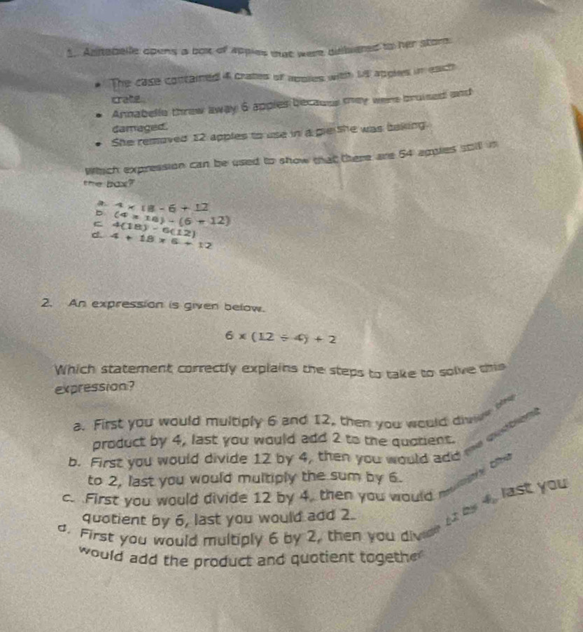 Antebelle opens a box of Appies mat were dislated to her store
The case contained 4 crates of apoies with M apples in eact
crate
Annabelle threw away 6 apples becauus tey were bruised and
damaged.
She removed 12 apples to use in a ple she was baking.
Which expression can be used to show that there are 54 apples stll in
the bax?
b 4* 18-6+12
(4* 18)-(6+12)
C 4(18)-6(12)
d. 4+18* 6+12
2. An expression is given below.
6* (12/ 4)+2
Which statement correctly explains the steps to take to solve this
expression?

a. First you would multiply 6 and 12, then you would divw
product by 4, last you would add 2 to the quotient.
b. First you would divide 12 by 4, then you would add me witting
to 2, last you would multiply the sum by 6.
c. First you would divide 12 by 4, then you would moty thy
quotient by 6, last you would add 2.
by 4, last you
a. First you would multiply 6 by 2, then you dive
would add the product and quotient togethe