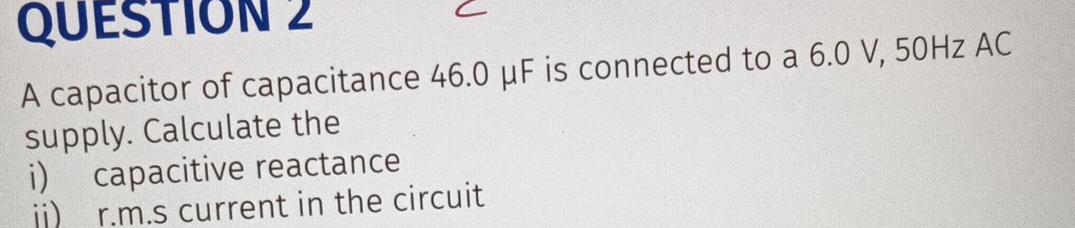 A capacitor of capacitance 46.0 μF is connected to a 6.0 V, 50Hz AC 
supply. Calculate the 
i) capacitive reactance 
jj) r.m.s current in the circuit