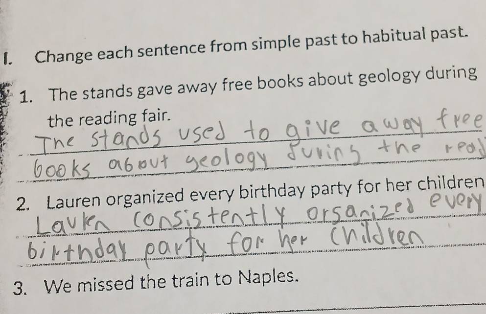 Change each sentence from simple past to habitual past. 
1. The stands gave away free books about geology during 
_ 
the reading fair. 
_ 
_ 
2. Lauren organized every birthday party for her children 
_ 
_ 
3. We missed the train to Naples.