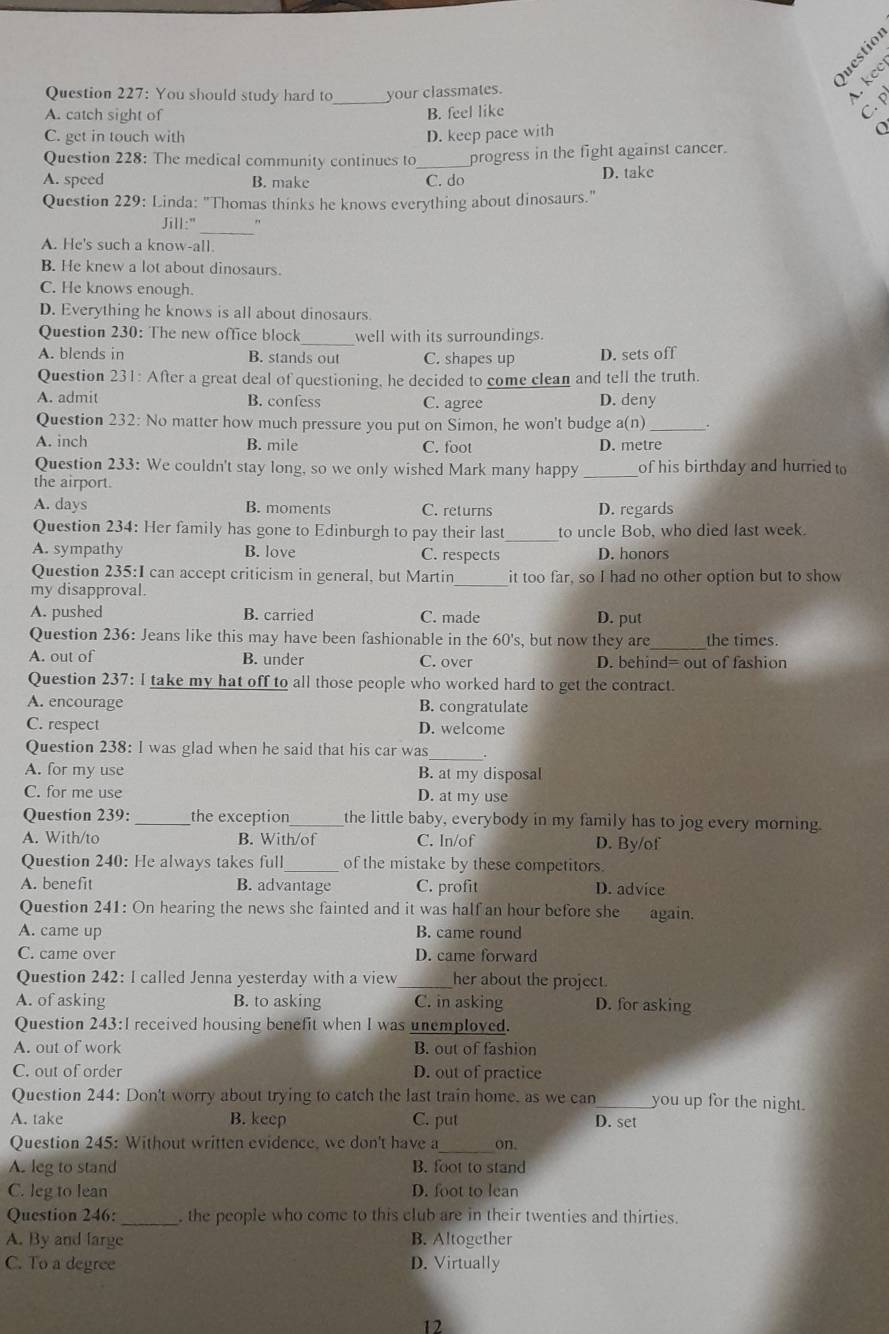 Questio
Question 227: You should study hard to_ your classmates.
kee
A. catch sight of B. feel like
C. p
C. get in touch with D. keep pace with
a
Question 228: The medical community continues to_ progress in the fight against cancer.
A. speed B. make C. do D. take
Question 229: Linda: "Thomas thinks he knows everything about dinosaurs."
Jill:"
A. He's such a know-all.
B. He knew a lot about dinosaurs.
C. He knows enough.
D. Everything he knows is all about dinosaurs
_
Question 230: The new office block well with its surroundings.
A. blends in B. stands out C. shapes up D. sets off
Question 231: After a great deal of questioning, he decided to come clean and tell the truth.
A. admit B. confess C. agree D. deny
Question 232: No matter how much pressure you put on Simon, he won't budge a(n) _.
A. inch B. mile C. foot D. metre
Question 233: We couldn't stay long, so we only wished Mark many happy
the airport. _of his birthday and hurried to
A. days B. moments C. returns D. regards
Question 234: Her family has gone to Edinburgh to pay their last_ to uncle Bob, who died last week.
A. sympathy B. love C. respects D. honors
Question 235:I can accept criticism in general, but Martin_ it too far, so I had no other option but to show
my disapproval.
A. pushed B. carried C. made D. put
Question 236: Jeans like this may have been fashionable in the 60's, but now they are the times.
A. out of B. under C. over D. behind= out of fashion
Question 237: I take my hat off to all those people who worked hard to get the contract.
A. encourage B. congratulate
C. respect D. welcome
_
Question 238: I was glad when he said that his car was
A. for my use B. at my disposal
C. for me use D. at my use
Question 239: _the exception _the little baby, everybody in my family has to jog every morning.
A. With/to B. With/of C. ln/of D. By/of
Question 240: He always takes full_ of the mistake by these competitors.
A. benefit B. advantage C. profit D. advice
Question 241: On hearing the news she fainted and it was half an hour before she again.
A. came up B. came round
C. came over D. came forward
Question 242: I called Jenna yesterday with a view_ her about the project.
A. of asking B. to asking C. in asking D. for asking
Question 243:I received housing benefit when I was unemploved.
A. out of work B. out of fashion
C. out of order D. out of practice
Question 244: Don't worry about trying to catch the last train home, as we can_ you up for the night.
A. take B. keep C. put D. set
Question 245: Without written evidence, we don't have a_ on.
A. leg to stand B. foot to stand
C. leg to lean D. foot to lean
Question 246: _ the people who come to this club are in their twenties and thirties.
A. By and large B. Altogether
C. To a degree D. Virtually
12