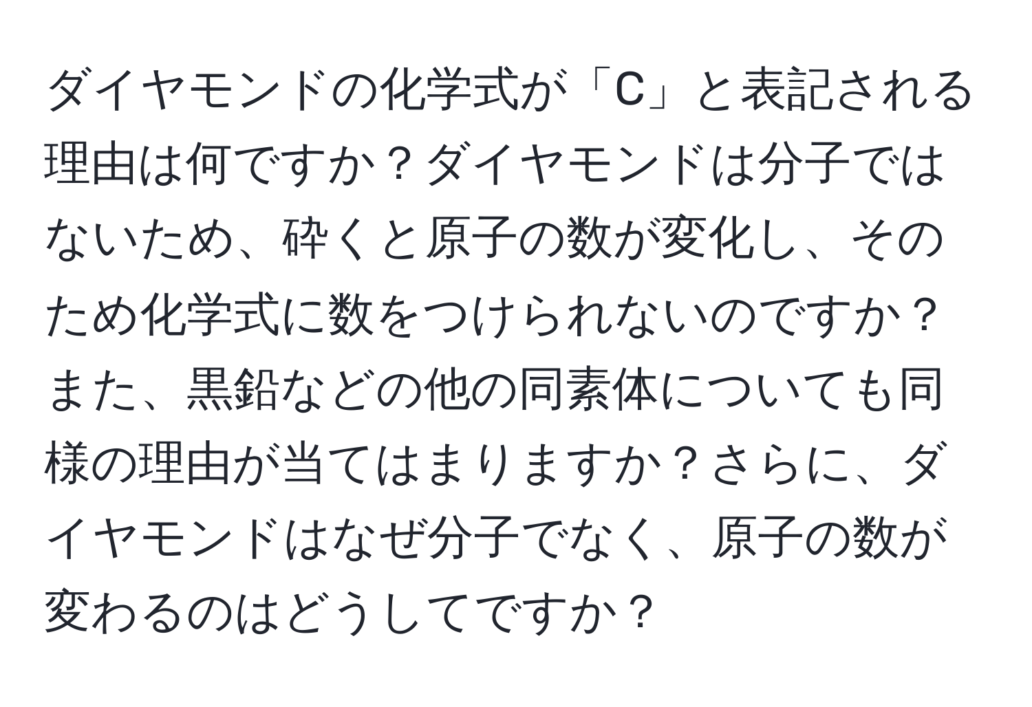 ダイヤモンドの化学式が「C」と表記される理由は何ですか？ダイヤモンドは分子ではないため、砕くと原子の数が変化し、そのため化学式に数をつけられないのですか？また、黒鉛などの他の同素体についても同様の理由が当てはまりますか？さらに、ダイヤモンドはなぜ分子でなく、原子の数が変わるのはどうしてですか？