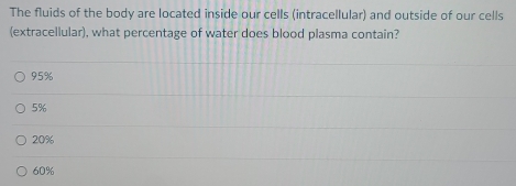 The fluids of the body are located inside our cells (intracellular) and outside of our cells
(extracellular), what percentage of water does blood plasma contain?
95%
5%
20%
60%