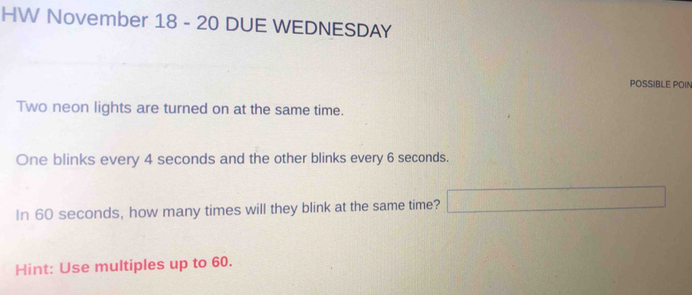 HW November 18 - 20 DUE WEDNESDAY 
POSSIBLE POIN 
Two neon lights are turned on at the same time. 
One blinks every 4 seconds and the other blinks every 6 seconds. 
In 60 seconds, how many times will they blink at the same time? ^ f(x)= □ /□  
Hint: Use multiples up to 60.