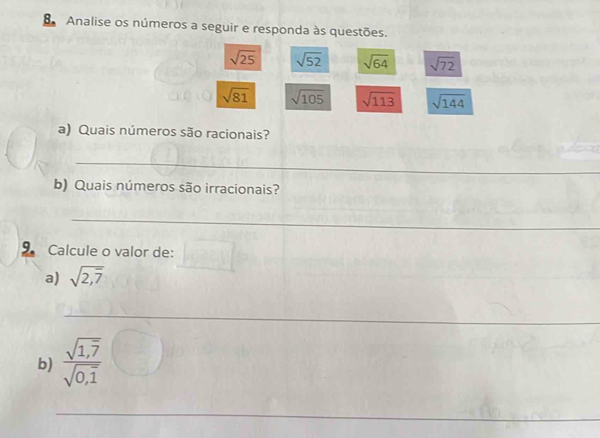 Analise os números a seguir e responda às questões.
sqrt(25) sqrt(52) sqrt(64) sqrt(72)
sqrt(81) sqrt(105) sqrt(113) sqrt(144)
a) Quais números são racionais? 
_ 
b) Quais números são irracionais? 
_ 
9 Calcule o valor de: 
a) sqrt(2,overline 7)
_ 
b) frac sqrt(1,overline 7)sqrt(0,overline 1)
_