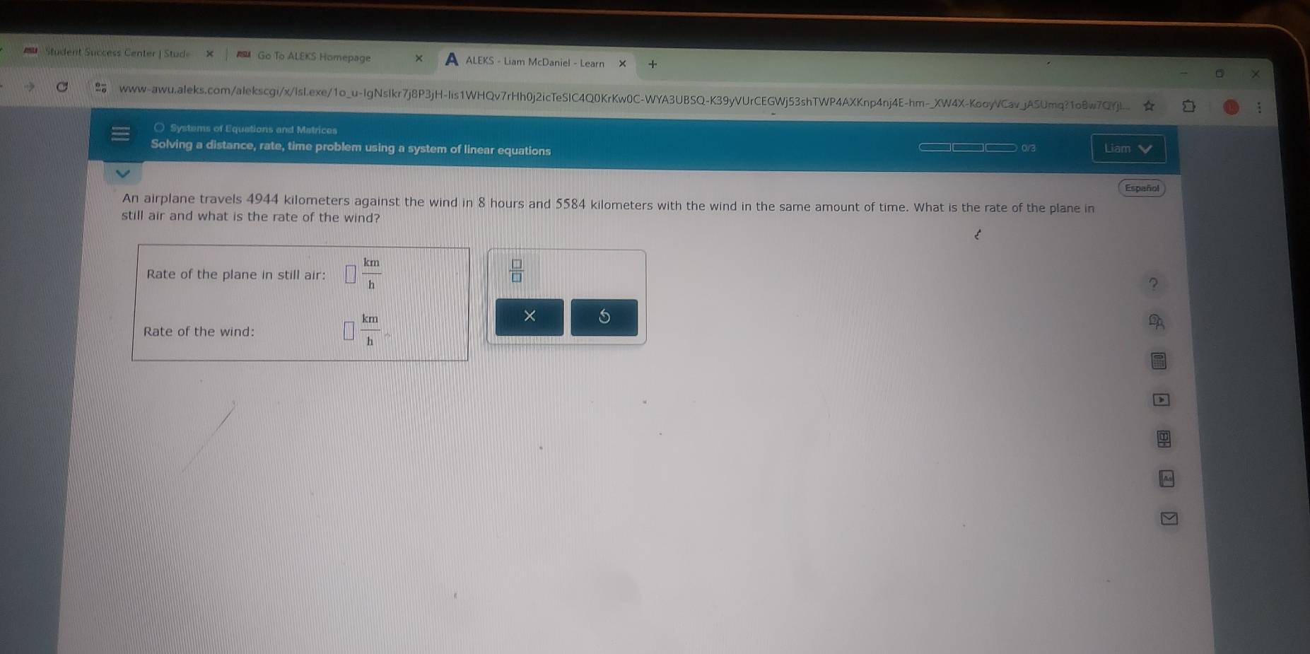 Student Success Center | Stude Go To ALEKS Homepage ALEKS - Liam McDaniel - Learn 
X 
www-awu.aleks.com/alekscgi/x/Isl.exe/1o_u-IgNslkr7j8P3jH-Iis1WHQv7rHh0j2icTeSlC4Q0KrKw0C-WYA3UBSQ-K39yVUrCEGWj53shTWP4AXKnp4nj4E-hm-_XW4X-KooyVCav_jASUmq?1o8w7QYji.. ☆ 
○ Systems of Equations and Matrices 
Solving a distance, rate, time problem using a system of linear equations _ 0v Liam 
Español 
An airplane travels 4944 kilometers against the wind in 8 hours and 5584 kilometers with the wind in the same amount of time. What is the rate of the plane in 
still air and what is the rate of the wind? 
Rate of the plane in still air: □  km/h   □ /□  
× 5 
Rate of the wind:
 km/h 