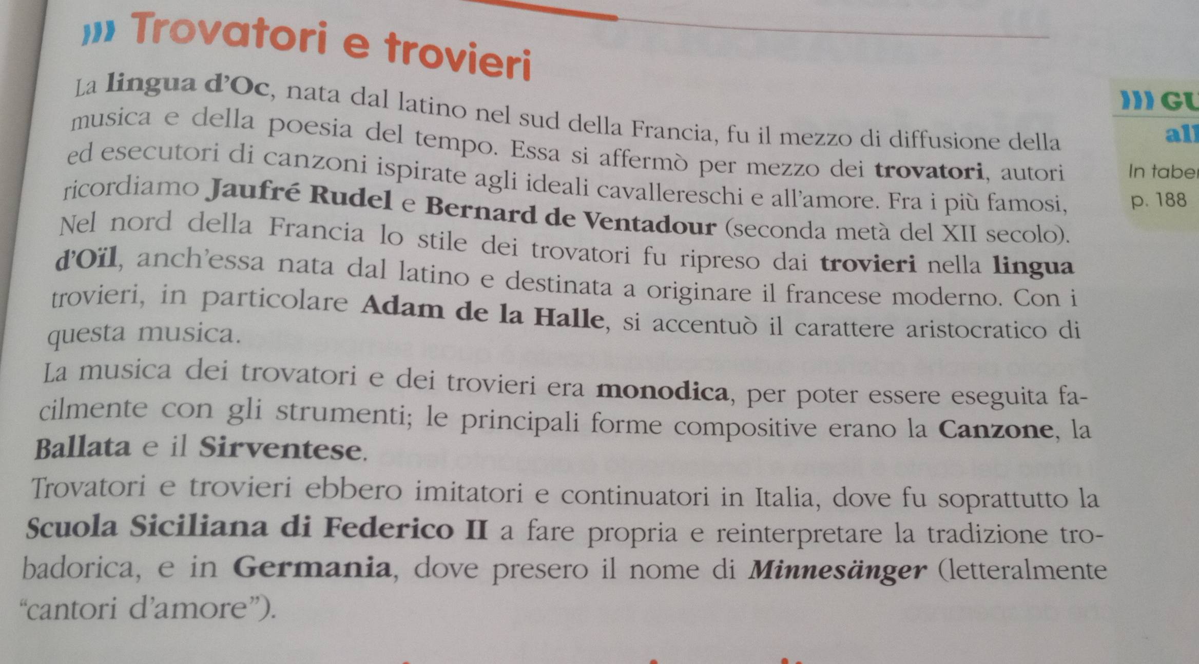 Trovatori e trovieri 
I GU 
La lingua d’Oc, nata dal latino nel sud della Francia, fu il mezzo di diffusione della 
all 
musica e della poesia del tempo. Essa si affermò per mezzo dei trovatori, autori 
In tabe 
ed esecutori di canzoni ispirate agli ideali cavallereschi e all’amore. Fra i più famosi, 
p. 188
ricordiamo Jaufré Rudel e Bernard de Ventadour (seconda metá del XII secolo). 
Nel nord della Francia lo stile dei trovatori fu ripreso dai trovieri nella lingua 
ďOïl, anch'essa nata dal latino e destinata a originare il francese moderno. Con i 
trovieri, in particolare Adam de la Halle, si accentuò il carattere aristocratico di 
questa musica. 
La musica dei trovatori e dei trovieri era monodica, per poter essere eseguita fa- 
cilmente con gli strumenti; le principali forme compositive erano la Canzone, la 
Ballata e il Sirventese. 
Trovatori e trovieri ebbero imitatori e continuatori in Italia, dove fu soprattutto la 
Scuola Siciliana di Federico II a fare propria e reinterpretare la tradizione tro- 
badorica, e in Germania, dove presero il nome di Minnesänger (letteralmente 
“cantori d’amore”).