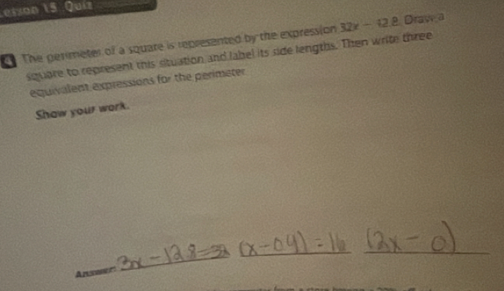 Letzon 15. Quiz 
The perimeter of a square is represented by the expression 32x-42.8 Draw a 
square to represent this situation and label its side lengths. Then write three 
equivalent expressions for the perimeter 
Show your work. 
_ 
_ 
_