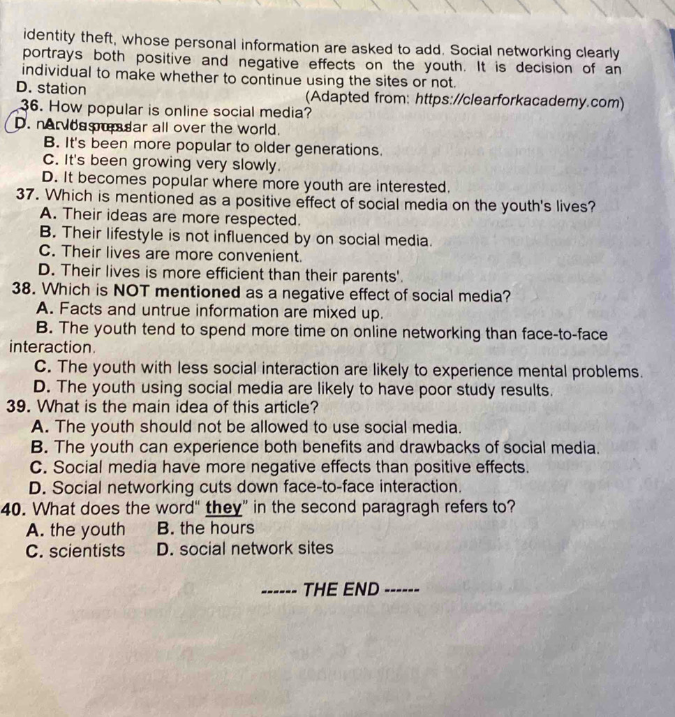 identity theft, whose personal information are asked to add. Social networking clearly
portrays both positive and negative effects on the youth. It is decision of an
individual to make whether to continue using the sites or not.
D. station (Adapted from: https://clearforkacademy.com)
36. How popular is online social media?
D. nervossudar all over the world.
B. It's been more popular to older generations.
C. It's been growing very slowly.
D. It becomes popular where more youth are interested.
37. Which is mentioned as a positive effect of social media on the youth's lives?
A. Their ideas are more respected.
B. Their lifestyle is not influenced by on social media.
C. Their lives are more convenient.
D. Their lives is more efficient than their parents'.
38. Which is NOT mentioned as a negative effect of social media?
A. Facts and untrue information are mixed up.
B. The youth tend to spend more time on online networking than face-to-face
interaction.
C. The youth with less social interaction are likely to experience mental problems.
D. The youth using social media are likely to have poor study results.
39. What is the main idea of this article?
A. The youth should not be allowed to use social media.
B. The youth can experience both benefits and drawbacks of social media.
C. Social media have more negative effects than positive effects.
D. Social networking cuts down face-to-face interaction.
40. What does the word“ they” in the second paragragh refers to?
A. the youth B. the hours
C. scientists D. social network sites
------ THE END ----