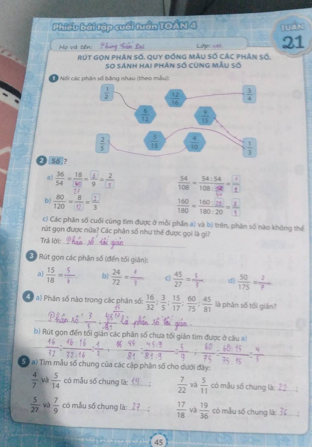 Phiếu bài tập cuối tuần TOẤN 4
Tuần
Họ và tên Lớp: 44t
21
rúT GọN phân số. qUY đỒNG MÂU Số cÁC pHân số.
SO sánh hai phân số cùng mẫu số
Tổ Nối các phân số bằng nhau (theo mẫu):
2 Số?
a)  36/54 = 18/9 = 6/9 = 2/3  100 - 100 - -2
b) -
 160/180 = 160:20/180:20 =frac 3:20
c) Các phân số cuối cùng tìm được ở mỗi phần a) và b) trên, phân số nào không thể
rút gọn được nữa? Các phân số như thế được gọi là gì?
Trả lời:
_
30 Rút gọn các phân số (đến tối giản):
a)  15/18 = 5/6  b)  24/72 =frac 1overline 3 c)  45/27 = 5/3  d)  50/175 = 2/7 
40 a) Phân số nào trong các phân số:  16/32 ; 3/5 ; 15/17 ; 60/75 ; 45/81  là phân số tối giản?
_
b) Rút gọn đến tối giản các phân số chưa tối giản tìm được ở câu a)
XE
_
Sộ a) Tìm mẫu số chung của các cặp phân số cho dưới đây:
 7/22 
 4/7  và  5/14  có mẫu số chung là: _và  5/11  có mẫu số chung là:_
 5/27  và  7/9  có mẫu số chung là: _.;  17/18  và  19/36  có mẫu số chung là: _``
45