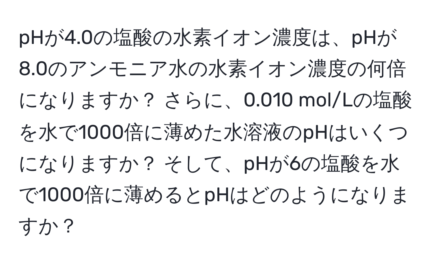 pHが4.0の塩酸の水素イオン濃度は、pHが8.0のアンモニア水の水素イオン濃度の何倍になりますか？ さらに、0.010 mol/Lの塩酸を水で1000倍に薄めた水溶液のpHはいくつになりますか？ そして、pHが6の塩酸を水で1000倍に薄めるとpHはどのようになりますか？