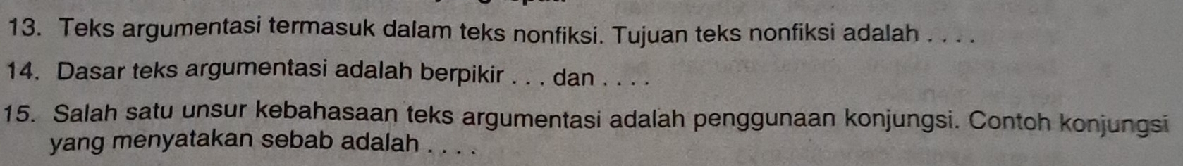 Teks argumentasi termasuk dalam teks nonfiksi. Tujuan teks nonfiksi adalah . . . . 
14. Dasar teks argumentasi adalah berpikir . . . dan . . . . 
15. Salah satu unsur kebahasaan teks argumentasi adalah penggunaan konjungsi. Contoh konjungsi 
yang menyatakan sebab adalah . . . .