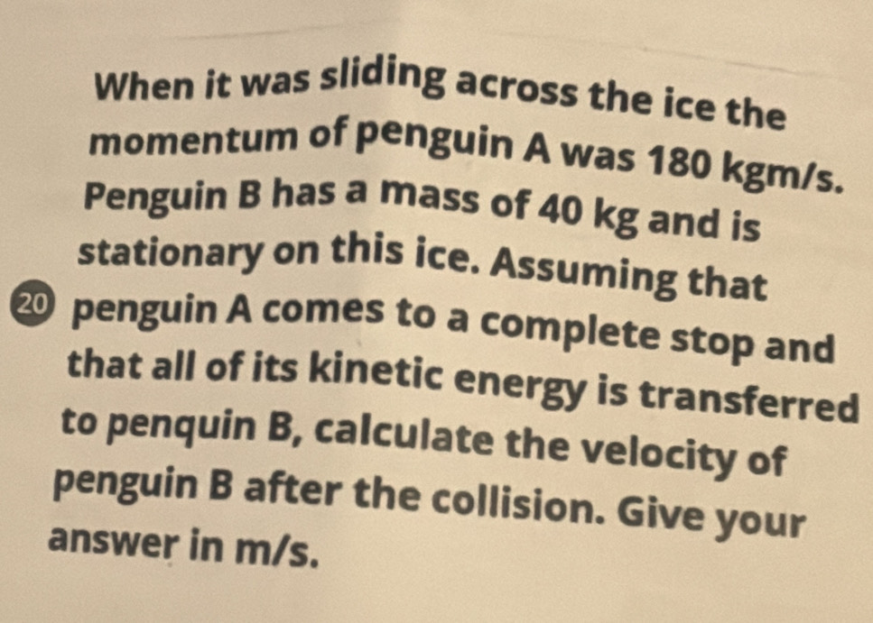 When it was sliding across the ice the 
momentum of penguin A was 180 kgm/s. 
Penguin B has a mass of 40 kg and is 
stationary on this ice. Assuming that 
⑳ penguin A comes to a complete stop and 
that all of its kinetic energy is transferred 
to penquin B, calculate the velocity of 
penguin B after the collision. Give your 
answer in m/s.