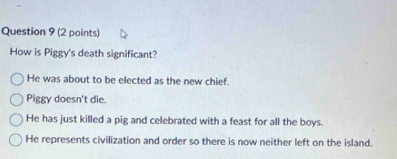 How is Piggy's death significant?
He was about to be elected as the new chief.
Piggy doesn't die.
He has just killed a pig and celebrated with a feast for all the boys.
He represents civilization and order so there is now neither left on the island.