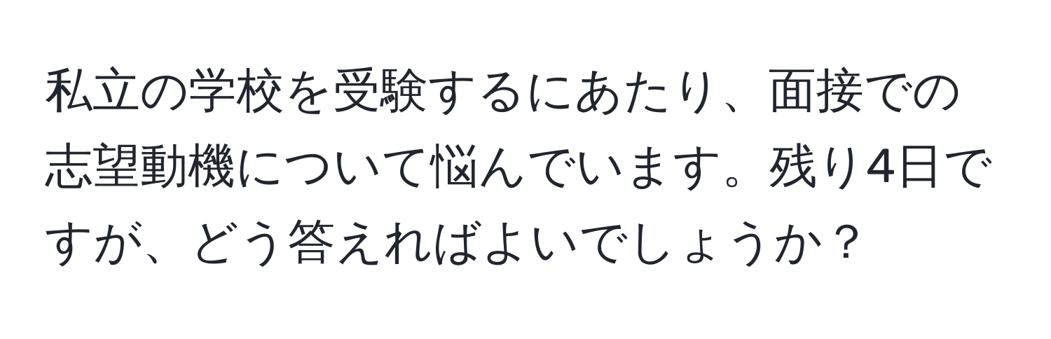 私立の学校を受験するにあたり、面接での志望動機について悩んでいます。残り4日ですが、どう答えればよいでしょうか？