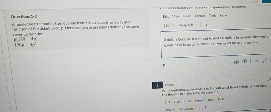 theater to make 5o in revende: Explain your reasoning. 
Questions 1-2 Edit View Insert Format Tools Table 
A movie theatre models the revenue from ticket sales in one day as a 12pt Paragraph : 
function of the ticket price, p. Here are two expressions defning the same 
revenue function.
p(120-4p)
120p-4p^2 O dollars because if we need to make O dollars in revenue then we're 
gonna have to do zero cause then we won't make any money.
p
2 1 point 
What equation can you write to find out what ticket price(s) would allow 
the theater to make $600 in revenue? 
Edit View Insert Format Tools Table 
12pt Paragraph :