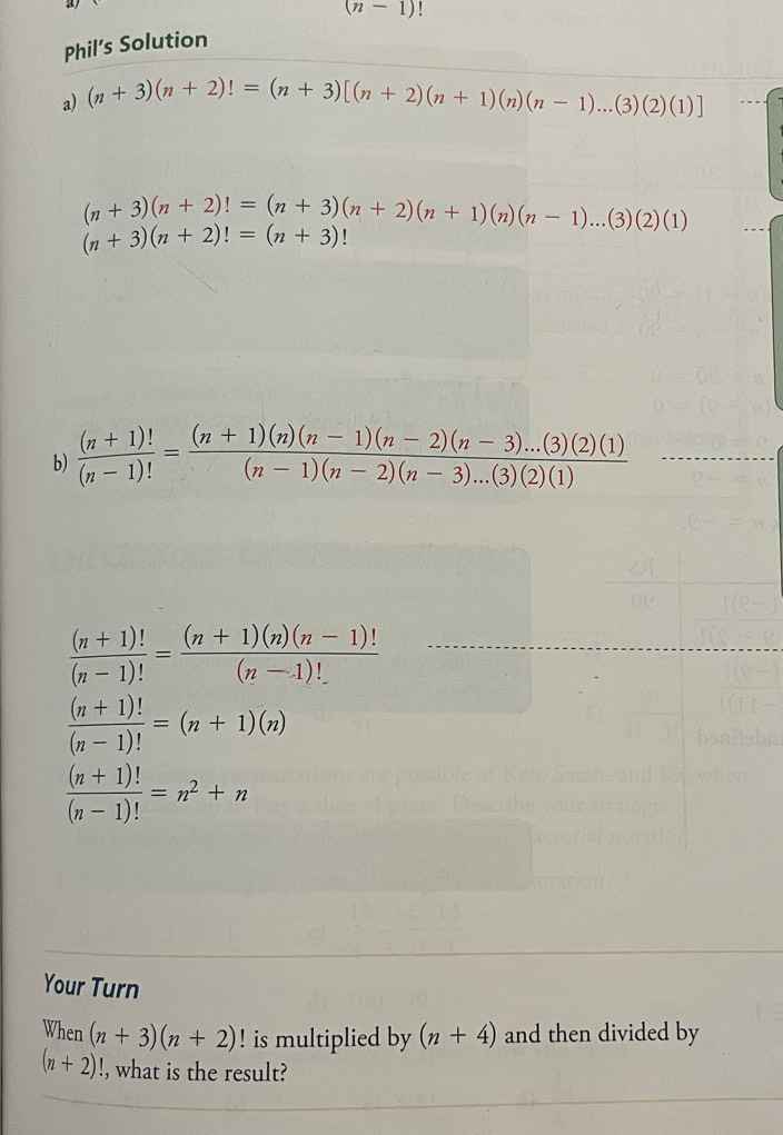 (n-1)
Phil’s Solution 
a) (n+3)(n+2)!=(n+3)[(n+2)(n+1)(n)(n-1)...(3)(2)(1)]
(n+3)(n+2)!=(n+3)(n+2)(n+1)(n)(n-1)...(3)(2)(1)
(n+3)(n+2)!=(n+3)!
b)  ((n+1)!)/(n-1)! = ((n+1)(n)(n-1)(n-2)(n-3)...(3)(2)(1))/(n-1)(n-2)(n-3)...(3)(2)(1) 
 ((n+1)!)/(n-1)! = ((n+1)(n)(n-1)!)/(n-1)! 
 ((n+1)!)/(n-1)! =(n+1)(n)
 ((n+1)!)/(n-1)! =n^2+n
Your Turn
When(n+3)(n+2) ! is multiplied by (n+4) and then divided by
(n+2) !, what is the result?