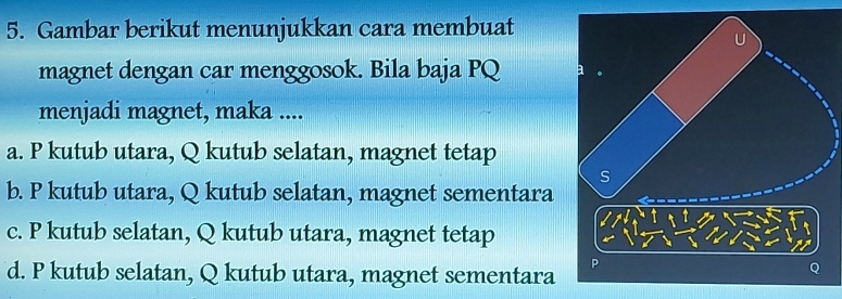 Gambar berikut menunjukkan cara membuat
magnet dengan car menggosok. Bila baja PQ
menjadi magnet, maka ....
a. P kutub utara, Q kutub selatan, magnet tetap
b. P kutub utara, Q kutub selatan, magnet sementara
c. P kutub selatan, Q kutub utara, magnet tetap
d. P kutub selatan, Q kutub utara, magnet sementara